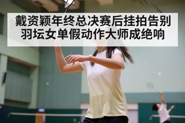 戴资颖年终总决赛后挂拍告别羽坛女单假动作大师成绝响