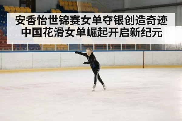 安香怡世锦赛女单夺银创造奇迹中国花滑女单崛起开启新纪元