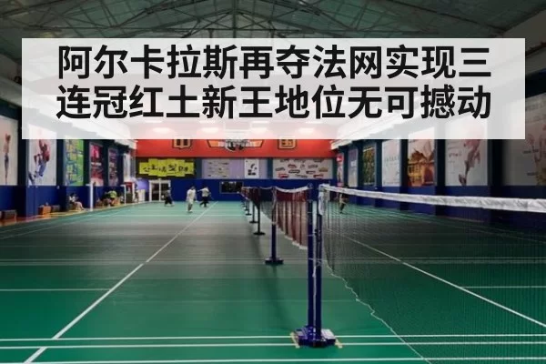 阿尔卡拉斯再夺法网实现三连冠红土新王地位无可撼动