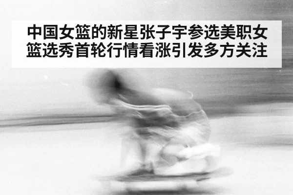 中国女篮的新星张子宇参选美职女篮选秀首轮行情看涨引发多方关注