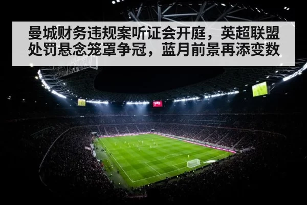 曼城财务违规案听证会开庭,英超联盟处罚悬念笼罩争冠,蓝月前景再添变数