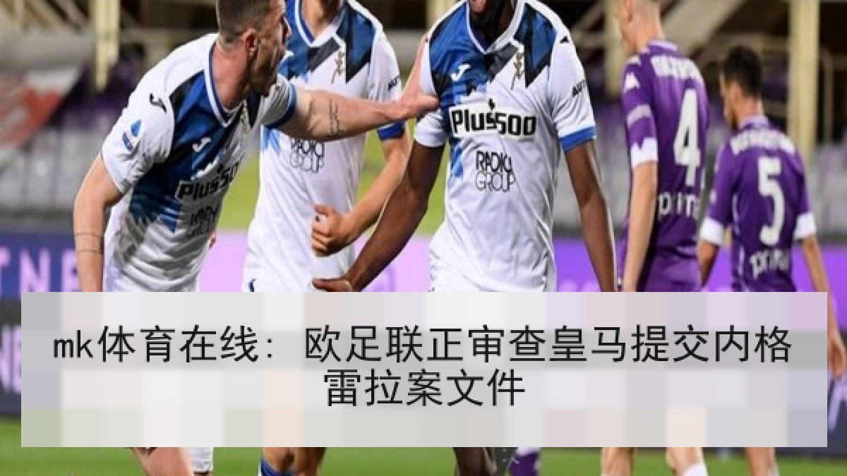 mk体育在线: 欧足联正审查皇马提交内格雷拉案文件 mk体育在线: 欧足联正审查皇马提交内格雷拉案文件